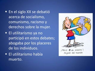  En el siglo XX se debatió
  acerca de socialismo,
  comunismo, racismo y
  derechos sobre la mujer.
 El utilitarismo ya no
  participó en estos debates;
  abogaba por los placeres
  de los individuos.
 El utilitarismo había
  muerto.
 
