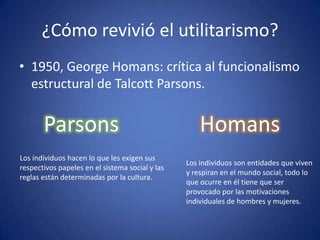 ¿Cómo revivió el utilitarismo?
• 1950, George Homans: crítica al funcionalismo
  estructural de Talcott Parsons.


       Parsons                                       Homans
Los individuos hacen lo que les exigen sus
                                                 Los individuos son entidades que viven
respectivos papeles en el sistema social y las
                                                 y respiran en el mundo social, todo lo
reglas están determinadas por la cultura.
                                                 que ocurre en él tiene que ser
                                                 provocado por las motivaciones
                                                 individuales de hombres y mujeres.
 