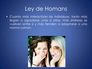 Ley de Homans
 Cuanto más interactúan los individuos, tanto más
  llegan a agradarse unos a otros, más similares se
  vuelven entre sí y más tienden a adaptarse a una
  norma común.
 