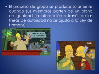  El proceso de grupo se produce solamente
  cuando sus miembros parten de un plano
  de igualdad (la interacción a través de las
  líneas de autoridad no se ajusta a la Ley de
  Homans).
 