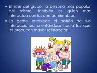  El líder del grupo, la persona más popular
  del mismo, también es quien más
  interactúa con los demás miembros.
 La gente establece el patrón de sus
  interacciones, orientándose hacia las que
  les producen mayor satisfacción.
 