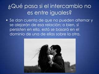 ¿Qué pasa si el intercambio no
      es entre iguales?
 Se dan cuenta de que no pueden alternar y
  se alejarán de esa relación; o bien, sí
  persisten en ella, está se basará en el
  dominio de una de ellas sobre la otra.
 