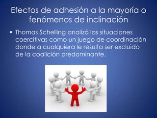 Efectos de adhesión a la mayoría o
    fenómenos de inclinación
 Thomas Schelling analizó las situaciones
  coercitivas como un juego de coordinación
  donde a cualquiera le resulta ser excluido
  de la coalición predominante.
 