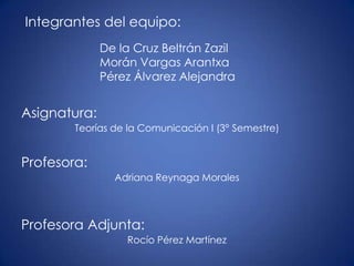 Integrantes del equipo:
              De la Cruz Beltrán Zazil
              Morán Vargas Arantxa
              Pérez Álvarez Alejandra


Asignatura:
        Teorías de la Comunicación I (3° Semestre)


Profesora:
                Adriana Reynaga Morales



Profesora Adjunta:
                  Rocío Pérez Martínez
 
