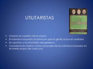 UTILITARISTAS


   Crearon la cuestión micro-macro
   El individuo racional y la forma en que la gente actua en realidad
   Se oponian a la intromisión del gobierno.
   Consideración básica: actos racionales de los individuos basados en
    el interés propio de cada uno.
 