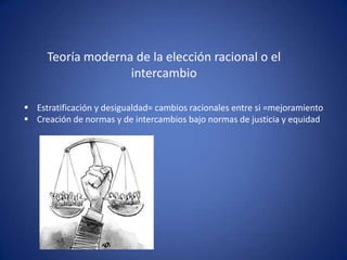 Teoría moderna de la elección racional o el
                   intercambio

 Estratificación y desigualdad= cambios racionales entre si =mejoramiento
 Creación de normas y de intercambios bajo normas de justicia y equidad
 
