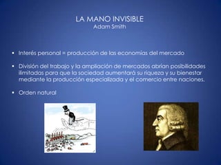 LA MANO INVISIBLE
                             Adam Smith



 Interés personal = producción de las economías del mercado

 División del trabajo y la ampliación de mercados abrían posibilidades
  ilimitadas para que la sociedad aumentará su riqueza y su bienestar
  mediante la producción especializada y el comercio entre naciones.

 Orden natural
 