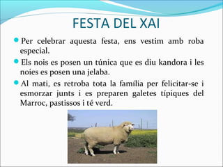 FESTA DEL XAI
Per celebrar aquesta festa, ens vestim amb roba
 especial.
Els nois es posen un túnica que es diu kandora i les
 noies es posen una jelaba.
Al mati, es retroba tota la família per felicitar-se i
 esmorzar junts i es preparen galetes típiques del
 Marroc, pastissos i té verd.
 