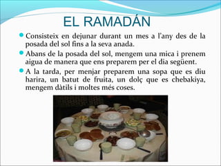 EL RAMADÁN
Consisteix en dejunar durant un mes a l’any des de la
 posada del sol fins a la seva anada.
Abans de la posada del sol, mengem una mica i prenem
 aigua de manera que ens preparem per el dia següent.
A la tarda, per menjar preparem una sopa que es diu
 harira, un batut de fruita, un dolç que es chebakiya,
 mengem dàtils i moltes més coses.
 