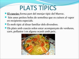 PLATS TÍPICS
El cuscús: forma part del menjar típic del Marroc.
 Són unes petites boles de semolina que es cuinen al vapor
 en recipients especials.
És molt típic al dinar familiar dels divendres.
Els plats amb cuscús solen estar acompanyats de verdures,
 carn, pollastre i en alguna ocasió amb peix.
 