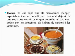 Harira: és una sopa que els marroquins mengen
 especialment en el ramadà per trencar el dejuni. És
 una sopa que conté tot el que necessita el cos, com
 poden ser, les proteïnes, els hidrats de carboni i les
 vitamines.
 