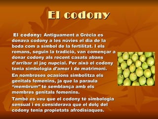 El codony El codony:  Antiguament a Grècia es donava codony a les núvies el dia de la boda com a símbol de la fertilitat. I els romans, seguin la tradició, van començar a donar codony als recent casats abans d'arribar al jaç nupcial. Per això el codony tenia simbologia d’amor i de matrimoni.  En nombroses ocasions simbolitza els genitals femenins, ja que la paraula  “membrum”  té semblança amb els membres genitals femenins.  També es veu que el codony té simbologia sensual i es considerava que el dolç del codony tenia propietats afrodisíaques.   