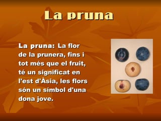 La pruna   La pruna:  La flor de la prunera, fins i tot més que el fruit, té un significat en l'est d'Àsia, les flors són un símbol d'una dona jove.  