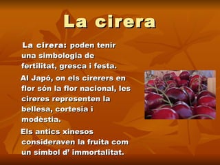 La cirera La cirera:  poden tenir una simbologia de fertilitat, gresca i festa.  Al Japó, on els cirerers en flor són la flor nacional, les cireres representen la bellesa, cortesia i modèstia. Els antics xinesos consideraven la fruita com un símbol d’ immortalitat. 