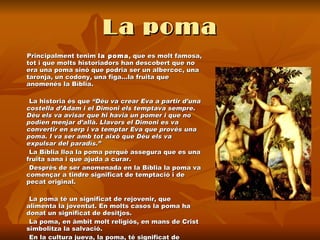 La poma Principalment tenim  la poma , que es molt famosa, tot i que molts historiadors han descobert que no era una poma sinó que podria ser un albercoc, una taronja, un codony, una figa...la fruita que anomenés la Bíblia.  La historia és que  “Déu va crear Eva a partir d’una costella d’Adam i el Dimoni els temptava sempre. Déu els va avisar que hi havia un pomer i que no podien menjar d’allà. Llavors el Dimoni es va convertir en serp i va temptar Eva que provés una poma. I va ser amb tot això que Déu els va expulsar del paradís.”  La Bíblia lloa la poma perquè assegura que es una fruita sana i que ajuda a curar.  Després de ser anomenada en la Bíblia la poma va començar a tindre significat de temptació i de pecat original.  La poma té un significat de rejovenir, que alimenta la joventut. En molts casos la poma ha donat un significat de desitjos. La poma, en àmbit molt religiós, en mans de Crist simbolitza la salvació.  En la cultura jueva, la poma, té significat de l’encarnació del pecat.  