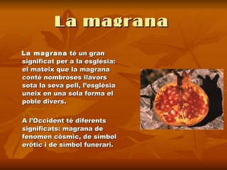 La magrana   La magrana  té un gran significat per a la església: el mateix que la magrana conté nombroses llavors sota la seva pell, l’església uneix en una sola forma el poble divers.  A l’Occident té diferents significats: magrana de fenomen còsmic, de símbol eròtic i de símbol funerari.  