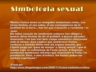 Simbologia sexual   “ Moltes fruites tenen un innegable simbolisme eròtic. Les seves formes, el seu sabor, el ser conseqüència de la fertilitat de la terra... han fet que s'associïn a l'erotisme i el  sexe. Els tabús sexuals de nombroses cultures han obligat a buscar altres formes de dir el prohibit, a buscar paraules innocents. I les han tret dels camps semàntics relacionats amb el menjar. Això explica que nombroses fruites, verdures o animals donin nom als òrgans sexuals, que l'apetit pugui ser ‘gana de menjar’ o ‘desig sexual’ i que el menjar sigui un eufemisme de l'acte sexual. A Espanya existeixen nombrosos refranys que relacionen la fruita i la prostitució. Però, a més d'eròtics, les fruites poden ser símbols espirituals.”  Creat per  http://www.blogolengua.com/2009/11/frutas-simbolos-eroticos.html 
