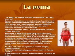 La poma   La poma:  per una part té símbol de sensualitat i per l’altra espiritual. Sensual en el sentit que el seu tall vertical, el cor té forma de “vulva”. En Europa té símbol d’amor ja que en llatí l’expressió “tirar pomes a algú”, especialment a una noia, significava declaració d’amor. També símbol del matrimoni, de la primavera, de fertilitat o de immortalitat.  Les mitologies grega, cèltica i escandinava la van considerar la fruita dels déus.  Encara que la Bíblia no diu quina fruita és, es tria la poma perquè té certa simbologia de desig. Per això que, quan Adam i Eva mengen la poma, se’ls obren el ulls a la sexualitat. Llavors en la cultura cristiana i occidental la poma té simbologia de sexualitat i luxúria. La poma es troba immersa en una simbologia en la qual l'amor, la sexualitat i la desgràcia es troben unides. La poma també significa fidelitat entre la parella. En altres tradicions, pot significar la saviesa, l'alegria, fertilitat i joventut. En la mitologia nòrdica, les pomes són un símbol de l'eterna joventut.  A Xina, la poma, pot arribar a simbolitzar la pau i la bellesa de la dona.  
