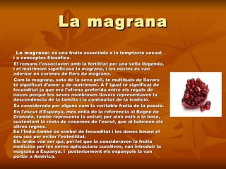 La magrana La magrana:  és una fruita associada a la temptació sexual i a conceptes filosòfics.  El romans l’associaven amb la fertilitat per una vella llegenda, i el matrimoni significava la magrana, i les núvies es van adornar en corones de flors de magrana.  Com la magrana, sota de la seva pell, te multituds de llavors té significat d’amor y de matrimoni. A l’ igual té significat de fecunditat ja que era l'ofrena preferida entre els regals de noces perquè les seves nombroses llavors representaven la descendència de la família i la continuïtat de la tradició.  És considerada per alguns com la veritable fruita de la passió. En l'escut d'Espanya, més enllà de la referència al Regne de Granada, també representa la unitat; per això està a la base, sustentant la resta de casernes de l'escut, que al·ludeixen als altres regnes. En l'Índia també és símbol de fecunditat i les dones beuen el seu suc per evitar l'esterilitat. Els àrabs van ser qui, pel fet que la consideraven la fruita medicina per les seves aplicacions curatives, van introduir la magrana a Espanya, i  posteriorment els espanyols la van portar a Amèrica.  