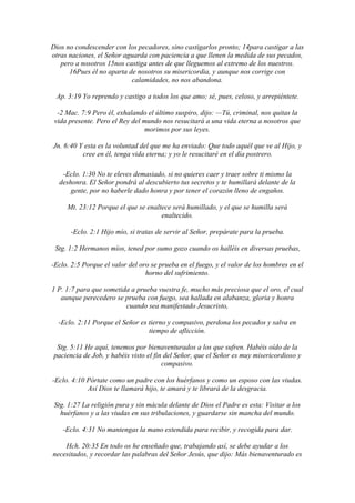 Dios no condescender con los pecadores, sino castigarlos pronto; 14para castigar a las
otras naciones, el Señor aguarda con paciencia a que llenen la medida de sus pecados,
   pero a nosotros 15nos castiga antes de que lleguemos al extremo de los nuestros.
      16Pues él no aparta de nosotros su misericordia, y aunque nos corrige con
                           calamidades, no nos abandona.

 Ap. 3:19 Yo reprendo y castigo a todos los que amo; sé, pues, celoso, y arrepiéntete.

  -2 Mac. 7:9 Pero él, exhalando el último suspiro, dijo: —Tú, criminal, nos quitas la
 vida presente. Pero el Rey del mundo nos resucitará a una vida eterna a nosotros que
                                morimos por sus leyes.

Jn. 6:40 Y esta es la voluntad del que me ha enviado: Que todo aquél que ve al Hijo, y
          cree en él, tenga vida eterna; y yo le resucitaré en el día postrero.

   -Eclo. 1:30 No te eleves demasiado, si no quieres caer y traer sobre ti mismo la
  deshonra. El Señor pondrá al descubierto tus secretos y te humillará delante de la
      gente, por no haberle dado honra y por tener el corazón lleno de engaños.

     Mt. 23:12 Porque el que se enaltece será humillado, y el que se humilla será
                                     enaltecido.

      -Eclo. 2:1 Hijo mío, si tratas de servir al Señor, prepárate para la prueba.

 Stg. 1:2 Hermanos míos, tened por sumo gozo cuando os halléis en diversas pruebas,

-Eclo. 2:5 Porque el valor del oro se prueba en el fuego, y el valor de los hombres en el
                                 horno del sufrimiento.

1 P. 1:7 para que sometida a prueba vuestra fe, mucho más preciosa que el oro, el cual
   aunque perecedero se prueba con fuego, sea hallada en alabanza, gloria y honra
                         cuando sea manifestado Jesucristo,

  -Eclo. 2:11 Porque el Señor es tierno y compasivo, perdona los pecados y salva en
                                 tiempo de aflicción.

 Stg. 5:11 He aquí, tenemos por bienaventurados a los que sufren. Habéis oído de la
paciencia de Job, y habéis visto el fin del Señor, que el Señor es muy misericordioso y
                                       compasivo.

-Eclo. 4:10 Pórtate como un padre con los huérfanos y como un esposo con las viudas.
            Así Dios te llamará hijo, te amará y te librará de la desgracia.

 Stg. 1:27 La religión pura y sin mácula delante de Dios el Padre es esta: Visitar a los
   huérfanos y a las viudas en sus tribulaciones, y guardarse sin mancha del mundo.

    -Eclo. 4:31 No mantengas la mano extendida para recibir, y recogida para dar.

    Hch. 20:35 En todo os he enseñado que, trabajando así, se debe ayudar a los
necesitados, y recordar las palabras del Señor Jesús, que dijo: Más bienaventurado es
 