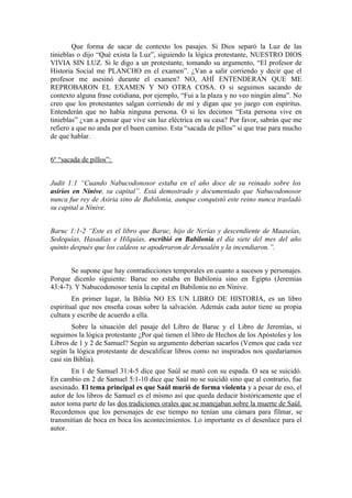 Que forma de sacar de contexto los pasajes. Si Dios separó la Luz de las
tinieblas o dijo “Qué exista la Luz”, siguiendo la lógica protestante, NUESTRO DIOS
VIVIA SIN LUZ. Si le digo a un protestante, tomando su argumento, “El profesor de
Historia Social me PLANCHO en el examen”. ¿Van a salir corriendo y decir que el
profesor me asesinó durante el examen? NO, AHÍ ENTENDERAN QUE ME
REPROBARON EL EXAMEN Y NO OTRA COSA. O si seguimos sacando de
contexto alguna frase cotidiana, por ejemplo, “Fui a la plaza y no veo ningún alma”. No
creo que los protestantes salgan corriendo de mí y digan que yo juego con espíritus.
Entenderán que no había ninguna persona. O si les decimos “Esta persona vive en
tinieblas” ¿van a pensar que vive sin luz eléctrica en su casa? Por favor, sabrán que me
refiero a que no anda por el buen camino. Esta “sacada de pillos” si que trae para mucho
de que hablar.


6º “sacada de pillos”:


Judit 1:1 “Cuando Nabucodonosor estaba en el año doce de su reinado sobre los
asirios en Nínive, su capital”. Está demostrado y documentado que Nabucodonosor
nunca fue rey de Asiria sino de Babilonia, aunque conquistó este reino nunca trasladó
su capital a Nínive.


Baruc 1:1-2 “Este es el libro que Baruc, hijo de Nerías y descendiente de Maaseías,
Sedequías, Hasadías e Hilquías, escribió en Babilonia el día siete del mes del año
quinto después que los caldeos se apoderaron de Jerusalén y la incendiaron.”.


       Se supone que hay contradicciones temporales en cuanto a sucesos y personajes.
Porque dicenlo siguiente: Baruc no estaba en Babilonia sino en Egipto (Jeremías
43:4-7). Y Nabucodonosor tenía la capital en Babilonia no en Nínive.
        En primer lugar, la Biblia NO ES UN LIBRO DE HISTORIA, es un libro
espiritual que nos enseña cosas sobre la salvación. Además cada autor tiene su propia
cultura y escribe de acuerdo a ella.
        Sobre la situación del pasaje del Libro de Baruc y el Libro de Jeremías, si
seguimos la lógica protestante ¿Por qué tienen el libro de Hechos de los Apóstoles y los
Libros de 1 y 2 de Samuel? Según su argumento deberían sacarlos (Vemos que cada vez
según la lógica protestante de descalificar libros como no inspirados nos quedaríamos
casi sin Biblia).
        En 1 de Samuel 31:4-5 dice que Saúl se mató con su espada. O sea se suicidó.
En cambio en 2 de Samuel 5:1-10 dice que Saúl no se suicidó sino que al contrario, fue
asesinado. El tema principal es que Saúl murió de forma violenta y a pesar de eso, el
autor de los libros de Samuel es el mismo así que queda deducir históricamente que el
autor toma parte de las dos tradiciones orales que se manejaban sobre la muerte de Saúl.
Recordemos que los personajes de ese tiempo no tenían una cámara para filmar, se
transmitían de boca en boca los acontecimientos. Lo importante es el desenlace para el
autor.
 