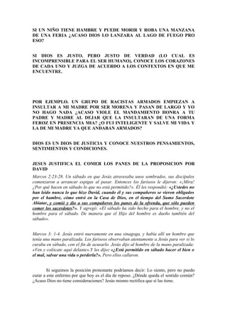 SI UN NIÑO TIENE HAMBRE Y PUEDE MORIR Y ROBA UNA MANZANA
DE UNA FERIA ¿ACASO DIOS LO LANZARA AL LAGO DE FUEGO PRO
ESO?


SI DIOS ES JUSTO, PERO JUSTO DE VERDAD (LO CUAL ES
INCOMPRENSIBLE PARA EL SER HUMANO), CONOCE LOS CORAZONES
DE CADA UNO Y JUZGA DE ACUERDO A LOS CONTEXTOS EN QUE ME
ENCUENTRE.




POR EJEMPLO. UN GRUPO DE RACISTAS ARMADOS EMPIEZAN A
INSULTAR A MI MADRE POR SER MORENA Y PASAN DE LARGO Y YO
NO HAGO NADA ¿ACASO VIOLE EL MANDAMIENTO HONRA A TU
PADRE Y MADRE AL DEJAR QUE LA INSULTARAN DE UNA FORMA
FEROZ EN PRESENCIA MIA? ¿O FUI INTELIGENTE Y SALVE MI VIDA Y
LA DE MI MADRE YA QUE ANDABAN ARMADOS?


DIOS ES UN DIOS DE JUSTICIA Y CONOCE NUESTROS PENSAMIENTOS,
SENTIMIENTOS Y CONDICIONES.


JESUS JUSTIFICA EL COMER LOS PANES DE LA PROPOSICION POR
DAVID
Marcos 2:23-28. Un sábado en que Jesús atravesaba unos sembrados, sus discípulos
comenzaron a arrancar espigas al pasar. Entonces los fariseos le dijeron: «¡Mira!
¿Por qué hacen en sábado lo que no está permitido?». Él les respondió: «¿Ustedes no
han leído nunca lo que hizo David, cuando él y sus compañeros se vieron obligados
por el hambre, cómo entró en la Casa de Dios, en el tiempo del Sumo Sacerdote
Abiatar, y comió y dio a sus compañeros los panes de la ofrenda, que sólo pueden
comer los sacerdotes?». Y agregó: «El sábado ha sido hecho para el hombre, y no el
hombre para el sábado. De manera que el Hijo del hombre es dueño también del
sábado».


Marcos 3: 1-4. Jesús entró nuevamente en una sinagoga, y había allí un hombre que
tenía una mano paralizada. Los fariseos observaban atentamente a Jesús para ver si lo
curaba en sábado, con el fin de acusarlo. Jesús dijo al hombre de la mano paralizada:
«Ven y colócate aquí delante».Y les dijo: «¿Está permitido en sábado hacer el bien o
el mal, salvar una vida o perderla?». Pero ellos callaron.


        Si seguimos la posición protestante podríamos decir: Lo siento, pero no puedo
curar a este enfermo por que hoy es el día de reposo. ¿Dónde queda el sentido común?
¿Acaso Dios no tiene consideraciones? Jesús mismo rectifica que sí las tiene.
 