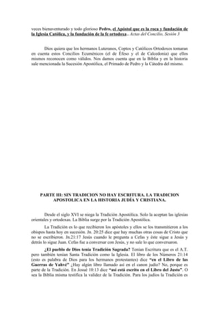 veces bienaventurado y todo glorioso Pedro, el Apóstol que es la roca y fundación de
la Iglesia Católica, y la fundación de la fe ortodoxa . Actas del Concilio, Sesión 3


       Dios quiera que los hermanos Luteranos, Coptos y Católicos Ortodoxos tomaran
en cuenta estos Concilios Ecuménicos (el de Éfeso y el de Calcedonia) que ellos
mismos reconocen como válidos. Nos damos cuenta que en la Biblia y en la historia
sale mencionada la Sucesión Apostólica, el Primado de Pedro y la Cátedra del mismo.




     PARTE III: SIN TRADICION NO HAY ESCRITURA. LA TRADICION
         APOSTOLICA EN LA HISTORIA JUDÍA Y CRISTIANA.


        Desde el siglo XVI se niega la Tradición Apostólica. Solo la aceptan las iglesias
orientales y ortodoxas. La Biblia surge por la Tradición Apostólica.
        La Tradición es lo que recibieron los apóstoles y ellos se los transmitieron a los
obispos hasta hoy en sucesión. Jn. 20:25 dice que hay muchas otras cosas de Cristo que
no se escribieron. Jn.21:17 Jesús cuando le pregunta a Cefas y éste sigue a Jesús y
detrás lo sigue Juan. Cefas fue a conversar con Jesús, y no sale lo que conversaron.
       ¿El pueblo de Dios tenía Tradición Sagrada? Tenían Escritura que es el A.T.
pero también tenían Santa Tradición como la Iglesia. El libro de los Números 21:14
(esto es palabra de Dios para los hermanos protestantes) dice “en el Libro de las
Guerras de Yahvé” ¿Hay algún libro llamado así en el canon judío? No, porque es
parte de la Tradición. En Josué 10:13 dice “así está escrito en el Libro del Justo”. O
sea la Biblia misma testifica la validez de la Tradición. Para los judíos la Tradición es
 