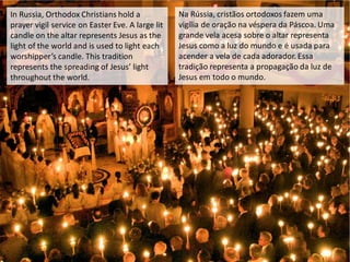 In Russia, Orthodox Christians hold a
prayer vigil service on Easter Eve. A large lit
candle on the altar represents Jesus as the
light of the world and is used to light each
worshipper’s candle. This tradition
represents the spreading of Jesus’ light
throughout the world.
Na Rússia, cristãos ortodoxos fazem uma
vigília de oração na véspera da Páscoa. Uma
grande vela acesa sobre o altar representa
Jesus como a luz do mundo e é usada para
acender a vela de cada adorador. Essa
tradição representa a propagação da luz de
Jesus em todo o mundo.
 
