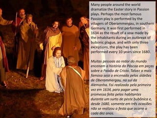 Many people around the world
dramatize the Easter story in Passion
plays. Perhaps the most famous
Passion play is performed by the
villagers of Oberammergau, in southern
Germany. It was first performed in
1634 as the result of a vow made by
the inhabitants during an outbreak of
bubonic plague, and with only three
exceptions, the play has been
performed every 10 years since 1680.
Muitas pessoas ao redor do mundo
encenam a história da Páscoa em peças
sobre a Paixão de Cristo. Talvez a mais
famosa seja a encenada pelos aldeões
de Oberammergau, no sul da
Alemanha. Foi realizada pela primeira
vez em 1634, para pagar uma
promessa feita pelos habitantes
durante um surto de peste bubônica e,
desde 1680, somente em três ocasiões
não se realizou a festa que ocorre a
cada dez anos.
 