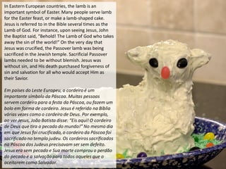 In Eastern European countries, the lamb is an
important symbol of Easter. Many people serve lamb
for the Easter feast, or make a lamb-shaped cake.
Jesus is referred to in the Bible several times as the
Lamb of God. For instance, upon seeing Jesus, John
the Baptist said, “Behold! The Lamb of God who takes
away the sin of the world!” On the very day that
Jesus was crucified, the Passover lamb was being
sacrificed in the Jewish temple. Sacrificial Passover
lambs needed to be without blemish. Jesus was
without sin, and His death purchased forgiveness of
sin and salvation for all who would accept Him as
their Savior.
Em países do Leste Europeu, o cordeiro é um
importante símbolo da Páscoa. Muitas pessoas
servem cordeiro para a festa da Páscoa, ou fazem um
bolo em forma de cordeiro. Jesus é referido na Bíblia
várias vezes como o cordeiro de Deus. Por exemplo,
ao ver Jesus, João Batista disse: “Eis aqui! O cordeiro
de Deus que tira o pecado do mundo!” No mesmo dia
em que Jesus foi crucificado, o cordeiro da Páscoa foi
sacrificado no templo judeu. Os cordeiros sacrificados
na Páscoa dos Judeus precisavam ser sem defeito.
Jesus era sem pecado e Sua morte comprou o perdão
do pecado e a salvação para todos aqueles que o
aceitarem como Salvador.
 