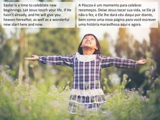Easter is a time to celebrate new
beginnings. Let Jesus touch your life, if He
hasn’t already, and He will give you
heaven hereafter, as well as a wonderful
new start here and now.
A Páscoa é um momento para celebrar
recomeços. Deixe Jesus tocar sua vida, se Ele já
não o fez, e Ele lhe dará céu daqui por diante,
bem como uma nova página para você escrever
uma história maravilhosa aqui e agora.
 