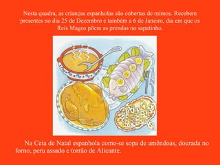 Na Ceia de Natal espanhola come-se sopa de amêndoas, dourada no forno, peru assado e torrão de Alicante. Nesta quadra, as crianças espanholas são cobertas de mimos. Recebem presentes no dia 25 de Dezembro e também a 6 de Janeiro, dia em que os Reis Magos põem as prendas no sapatinho. 