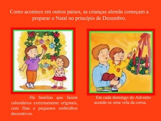 Em cada domingo do Advento acende-se uma vela da coroa. Há famílias que fazem calendários extremamente originais, com fitas e pequenos embrulhos decorativos.  Como acontece em outros países, as crianças alemãs começam a preparar o Natal no princípio de Dezembro. 