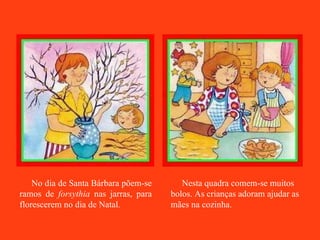 No dia de Santa Bárbara põem-se ramos de  forsythia  nas jarras, para florescerem no dia de Natal. Nesta quadra comem-se muitos bolos. As crianças adoram ajudar as mães na cozinha. 