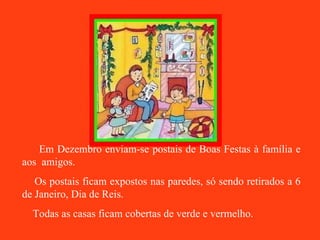 Em Dezembro enviam-se postais de Boas Festas à família e aos  amigos. Os postais ficam expostos nas paredes, só sendo retirados a 6 de Janeiro, Dia de Reis. Todas as casas ficam cobertas de verde e vermelho. 