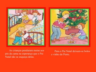 As crianças penduram meias aos pés da cama na esperança que o Pai Natal não se esqueça delas.   Para o Pai Natal deixam-se bolos e vinho do Porto. 