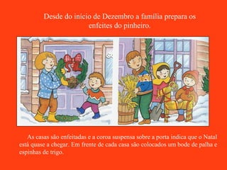 Desde do início de Dezembro a família prepara os enfeites do pinheiro. As casas são enfeitadas e a coroa suspensa sobre a porta indica que o Natal está quase a chegar. Em frente de cada casa são colocados um bode de palha e espinhas de trigo. 