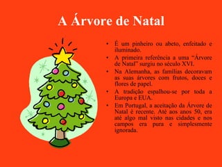 A Árvore de Natal É um pinheiro ou abeto, enfeitado e iluminado. A primeira referência a uma “Árvore de Natal” surgiu no século XVI. Na Alemanha, as famílias decoravam as suas árvores com frutos, doces e flores de papel.  A tradição espalhou-se por toda a Europa e EUA. Em Portugal, a aceitação da Árvore de Natal é recente. Até aos anos 50, era até algo mal visto nas cidades e nos campos era pura e simplesmente ignorada. 