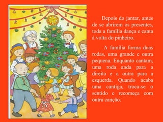Depois do jantar, antes de se abrirem os presentes, toda a família dança e canta à volta do pinheiro. A família forma duas rodas, uma grande e outra pequena. Enquanto cantam, uma roda anda para a direita e a outra para a esquerda. Quando acaba uma cantiga, troca-se o sentido e recomeça com outra canção.  