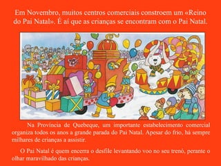 Em Novembro, muitos centros comerciais constroem um «Reino do Pai Natal». É aí que as crianças se encontram com o Pai Natal. Na Província de Quebeque, um importante estabelecimento comercial organiza todos os anos a grande parada do Pai Natal. Apesar do frio, há sempre milhares de crianças a assistir. O Pai Natal é quem encerra o desfile levantando voo no seu trenó, perante o olhar maravilhado das crianças. 