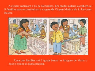 As festas começam a 16 de Dezembro. Em muitas aldeias escolhem-se 9 famílias para reconstituírem a viagem da Virgem Maria e de S. José para Belém. Uma das famílias vai à igreja buscar as imagens de Maria e José e coloca-as numa padiola. 