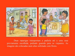 Duas raparigas transportam a padiola até a uma casa previamente escolhida, pedindo guarida para os viajantes. As imagens são colocadas num altar enfeitado com flores. 