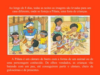 Ao longo de 8 dias, todas as noites as imagens são levadas para um casa diferente, onde se festeja a Piñata, uma festa de crianças. A Piñata é um cântaro de barro com a forma de um animal ou de uma personagem conhecido. De olhos vendados, as crianças vão batendo com um pau, até conseguirem partir o cântaro, cheio de guloseimas e de presentes. 