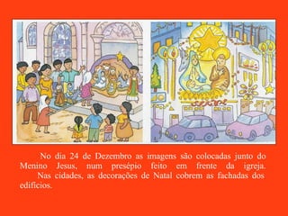 No dia 24 de Dezembro as imagens são colocadas junto do Menino Jesus, num presépio feito em frente da igreja.   Nas cidades, as decorações de Natal cobrem as fachadas dos edifícios.  