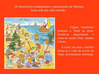 Os brasileiros comemoram o nascimento do Menino Jesus sob um calor tórrido.   Alguns brasileiros festejam o Natal na praia. Fazem-se piqueniques e come-se carnes frias, saladas e bolos. À noite, em casa, a família reúne-se à volta da árvore de Natal, devidamente enfeitada. 