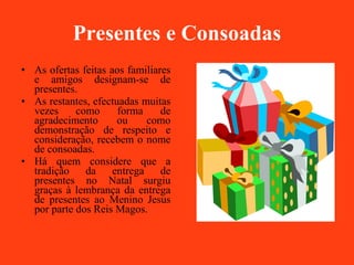 Presentes e Consoadas As ofertas feitas aos familiares e amigos designam-se de presentes. As restantes, efectuadas muitas vezes como forma de agradecimento ou como demonstração de respeito e consideração, recebem o nome de consoadas.  Há quem considere que a tradição da entrega de presentes no Natal surgiu graças à lembrança da entrega de presentes ao Menino Jesus por parte dos Reis Magos. 