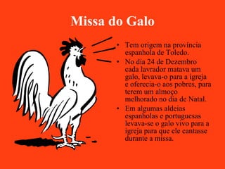 Missa do Galo Tem origem na província espanhola de Toledo. No dia 24 de Dezembro cada lavrador matava um galo, levava-o para a igreja e oferecia-o aos pobres, para terem um almoço melhorado no dia de Natal. Em algumas aldeias espanholas e portuguesas levava-se o galo vivo para a igreja para que ele cantasse durante a missa. 