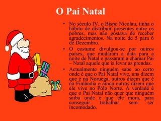 O Pai Natal No século IV, o Bispo Nicolau, tinha o hábito de distribuir presentes entre os pobres, mas não gostava de receber agradecimentos. Na noite de 5 para 6 de Dezembro. O costume divulgou-se por outros países, que mudaram a data para a noite de Natal e passaram a chamar Pai – Natal aquele que ia levar as prendas. Actualmente ninguém sabe ao certo onde é que o Pai Natal vive, uns dizem que é na Noruega, outros dizem que é na Finlândia e ainda outros dizem que ele vive no Pólo Norte. A verdade é que o Pai Natal não quer que ninguém saiba onde é que ele mora, para conseguir trabalhar sem ser incomodado. 