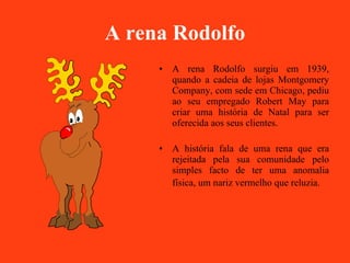 A rena Rodolfo A rena Rodolfo surgiu em 1939, quando a cadeia de lojas Montgomery Company, com sede em Chicago, pediu ao seu empregado Robert May para criar uma história de Natal para ser oferecida aos seus clientes. A história fala de uma rena que era rejeitada pela sua comunidade pelo simples facto de ter uma anomalia física, um nariz vermelho que reluzia.   