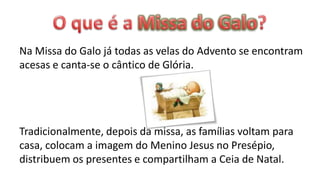 Na Missa do Galo já todas as velas do Advento se encontram
acesas e canta-se o cântico de Glória.




Tradicionalmente, depois da missa, as famílias voltam para
casa, colocam a imagem do Menino Jesus no Presépio,
distribuem os presentes e compartilham a Ceia de Natal.
 